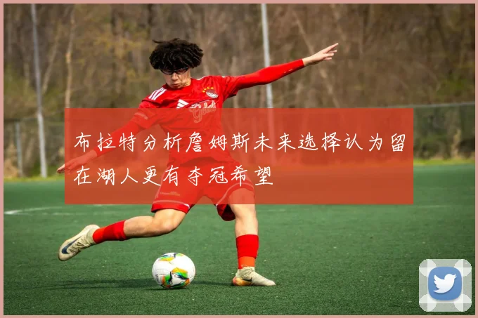 布拉特分析詹姆斯未来选择认为留在湖人更有夺冠希望