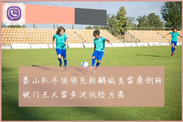 泰山队半场领先新鹏城克雷桑侧钩破门王大雷多次化险为夷