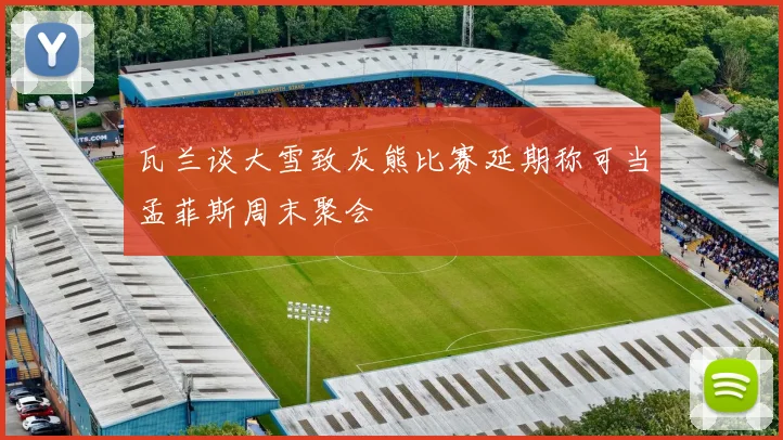 瓦兰谈大雪致灰熊比赛延期称可当孟菲斯周末聚会