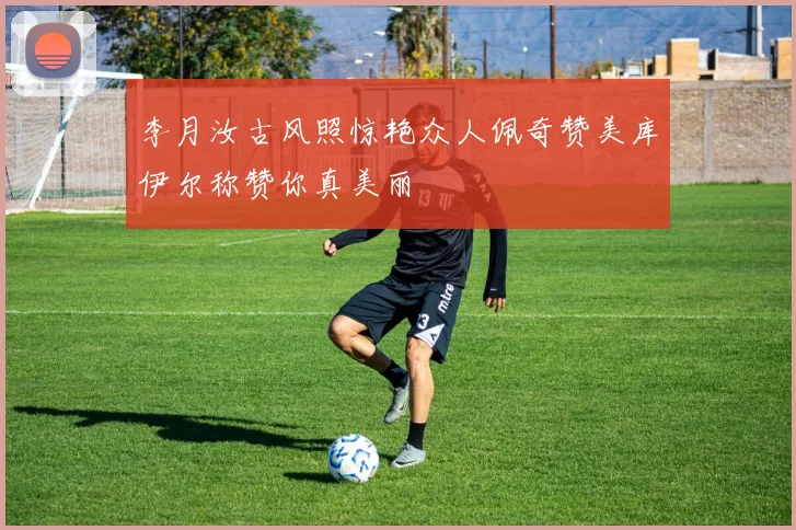 李月汝古风照惊艳众人佩奇赞美库伊尔称赞你真美丽