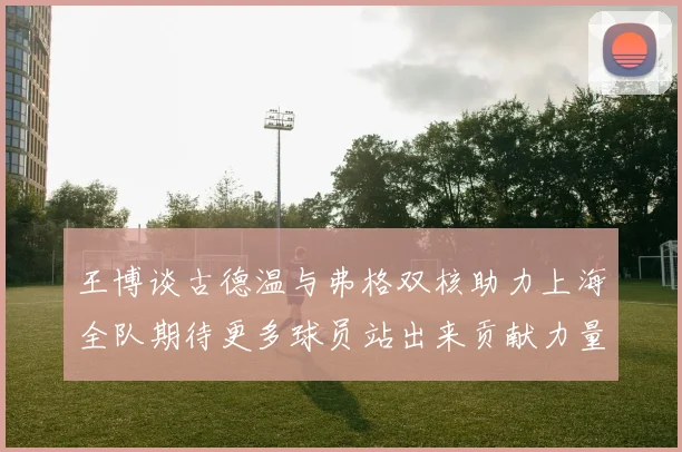 王博谈古德温与弗格双核助力上海全队期待更多球员站出来贡献力量