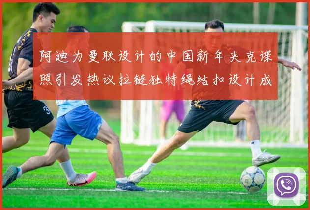阿迪为曼联设计的中国新年夹克谍照引发热议拉链独特绳结扣设计成亮点