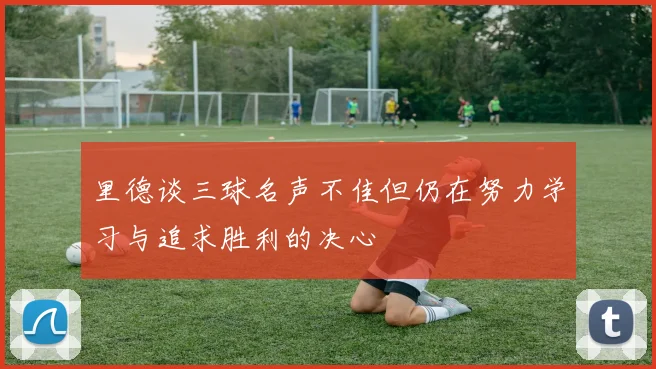 里德谈三球名声不佳但仍在努力学习与追求胜利的决心