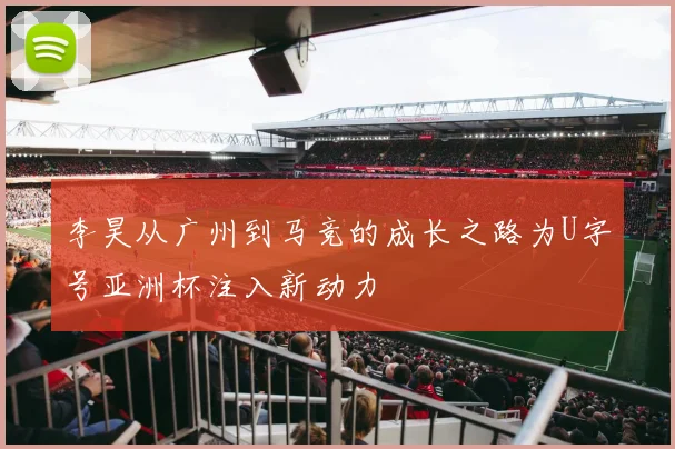 李昊从广州到马竞的成长之路为U字号亚洲杯注入新动力