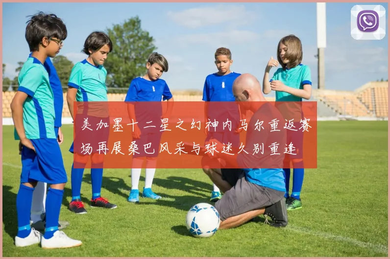 美加墨十二星之幻神内马尔重返赛场再展桑巴风采与球迷久别重逢