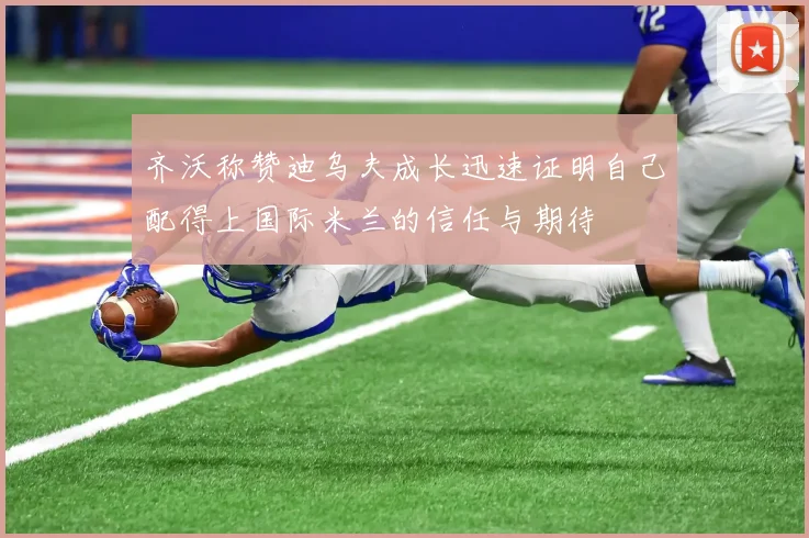 齐沃称赞迪乌夫成长迅速证明自己配得上国际米兰的信任与期待