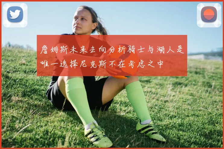 詹姆斯未来去向分析骑士与湖人是唯一选择尼克斯不在考虑之中