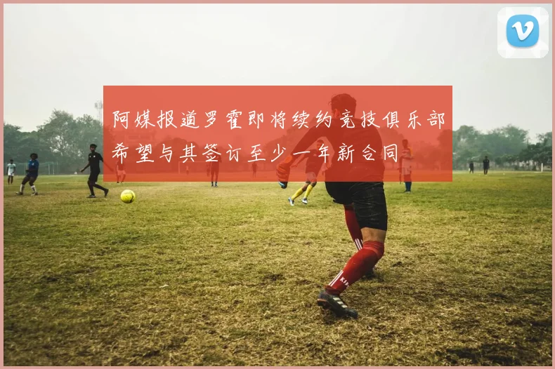 阿媒报道罗霍即将续约竞技俱乐部希望与其签订至少一年新合同