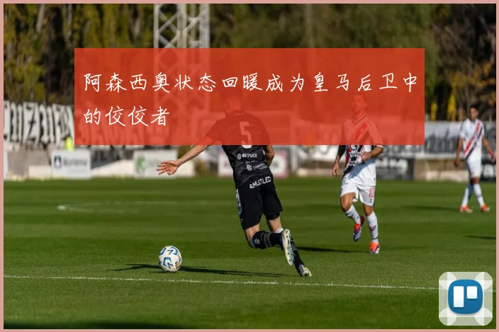 阿森西奥状态回暖成为皇马后卫中的佼佼者