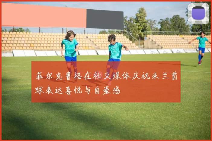 菲尔克鲁格在社交媒体庆祝米兰首球表达喜悦与自豪感