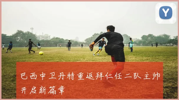 巴西中卫丹特重返拜仁任二队主帅开启新篇章