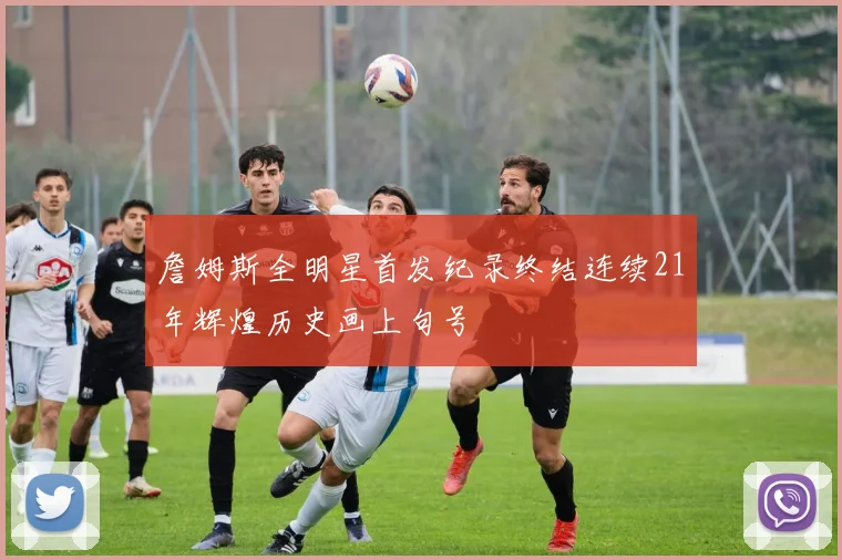 詹姆斯全明星首发纪录终结连续21年辉煌历史画上句号