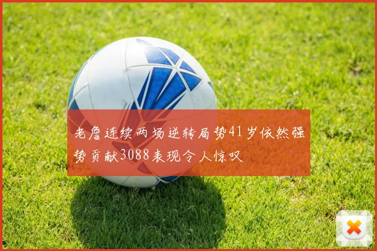 老詹连续两场逆转局势41岁依然强势贡献3088表现令人惊叹